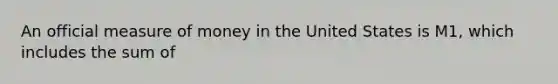 An official measure of money in the United States is M1, which includes the sum of