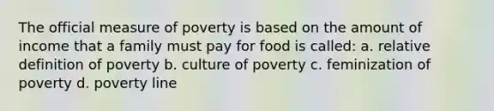 The official measure of poverty is based on the amount of income that a family must pay for food is called: a. relative definition of poverty b. culture of poverty c. feminization of poverty d. poverty line