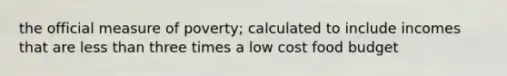 the official measure of poverty; calculated to include incomes that are <a href='https://www.questionai.com/knowledge/k7BtlYpAMX-less-than' class='anchor-knowledge'>less than</a> three times a low cost food budget