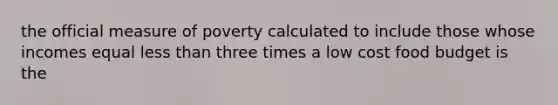 the official measure of poverty calculated to include those whose incomes equal less than three times a low cost food budget is the