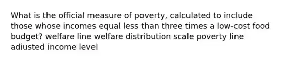 What is the official measure of poverty, calculated to include those whose incomes equal less than three times a low-cost food budget? welfare line welfare distribution scale poverty line adiusted income level