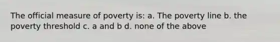 The official measure of poverty is: a. The poverty line b. the poverty threshold c. a and b d. none of the above