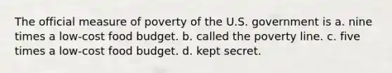 The official measure of poverty of the U.S. government is a. nine times a low-cost food budget. b. called the poverty line. c. five times a low-cost food budget. d. kept secret.