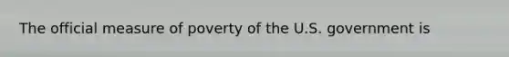 The official measure of poverty of the U.S. government is