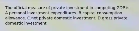 The official measure of private investment in computing GDP is A.personal investment expenditures. B.capital consumption allowance. C.net private domestic investment. D.gross private domestic investment.