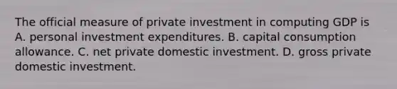 The official measure of private investment in computing GDP is A. personal investment expenditures. B. capital consumption allowance. C. net private domestic investment. D. gross private domestic investment.