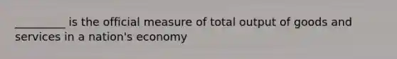 _________ is the official measure of total output of goods and services in a nation's economy