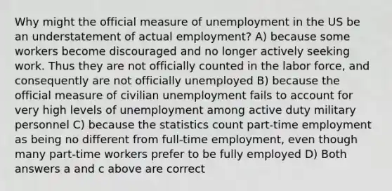 Why might the official measure of unemployment in the US be an understatement of actual employment? A) because some workers become discouraged and no longer actively seeking work. Thus they are not officially counted in the labor force, and consequently are not officially unemployed B) because the official measure of civilian unemployment fails to account for very high levels of unemployment among active duty military personnel C) because the statistics count part-time employment as being no different from full-time employment, even though many part-time workers prefer to be fully employed D) Both answers a and c above are correct