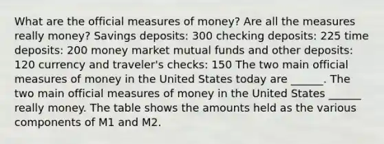 What are the official measures of​ money? Are all the measures really​ money? Savings deposits: 300 checking deposits: 225 time deposits: 200 money market mutual funds and other deposits: 120 currency and traveler's checks: 150 The two main official measures of money in the United States today are​ ______. The two main official measures of money in the United States​ ______ really money. The table shows the amounts held as the various components of M1 and M2.