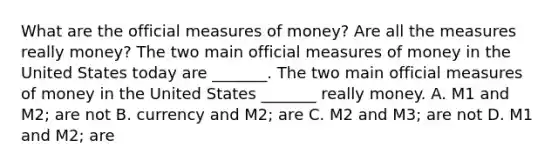 What are the official measures of​ money? Are all the measures really​ money? The two main official measures of money in the United States today are​ _______. The two main official measures of money in the United States​ _______ really money. A. M1 and​ M2; are not B. currency and​ M2; are C. M2 and​ M3; are not D. M1 and​ M2; are