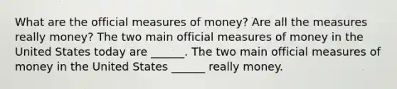 What are the official measures of​ money? Are all the measures really​ money? The two main official measures of money in the United States today are​ ______. The two main official measures of money in the United States​ ______ really money.