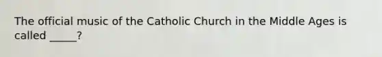 The official music of the Catholic Church in the Middle Ages is called _____?