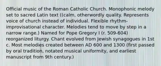 Official music of the Roman Catholic Church. Monophonic melody set to sacred Latin text ((calm, otherwordly quality. Represents voice of church instead of individual. Flexible rhythm- improvisational character. Melodies tend to move by step in a narrow range.) Named for Pope Gregory I (r. 509-604) reorganized liturgy. Chant evolved from Jewish synagogues in 1st c. Most melodies created between AD 600 and 1300 (first passed by oral tradition, notated musical uniformity, and earliest manuscript from 9th century.)