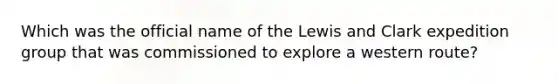 Which was the official name of the Lewis and Clark expedition group that was commissioned to explore a western route?