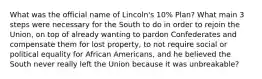 What was the official name of Lincoln's 10% Plan? What main 3 steps were necessary for the South to do in order to rejoin the Union, on top of already wanting to pardon Confederates and compensate them for lost property, to not require social or political equality for African Americans, and he believed the South never really left the Union because it was unbreakable?