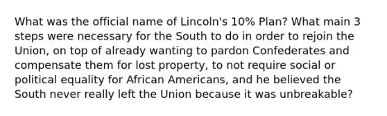 What was the official name of Lincoln's 10% Plan? What main 3 steps were necessary for the South to do in order to rejoin the Union, on top of already wanting to pardon Confederates and compensate them for lost property, to not require social or political equality for African Americans, and he believed the South never really left the Union because it was unbreakable?