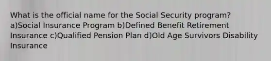 What is the official name for the Social Security program? a)Social Insurance Program b)Defined Benefit Retirement Insurance c)Qualified Pension Plan d)Old Age Survivors Disability Insurance