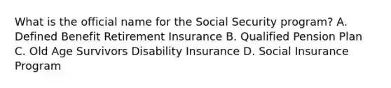 What is the official name for the Social Security program? A. Defined Benefit Retirement Insurance B. Qualified Pension Plan C. Old Age Survivors Disability Insurance D. Social Insurance Program