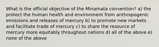 What is the official objective of the Minamata convention? a) the protect the human health and environment from anthropogenic emissions and releases of mercury b) to promote new markets and facilitate trade of mercury c) to share the resource of mercury more equitably throughout nations d) all of the above e) none of the above