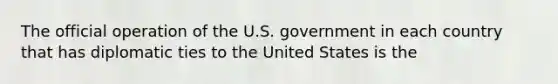 The official operation of the U.S. government in each country that has diplomatic ties to the United States is the