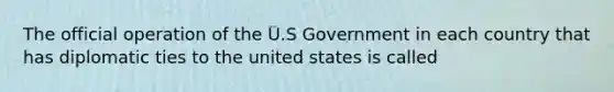 The official operation of the U.S Government in each country that has diplomatic ties to the united states is called