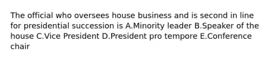 The official who oversees house business and is second in line for presidential succession is A.Minority leader B.Speaker of the house C.Vice President D.President pro tempore E.Conference chair