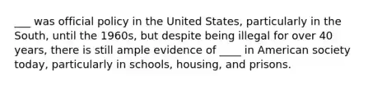 ___ was official policy in the United States, particularly in the South, until the 1960s, but despite being illegal for over 40 years, there is still ample evidence of ____ in American society today, particularly in schools, housing, and prisons.