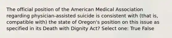 The official position of the American Medical Association regarding physician-assisted suicide is consistent with (that is, compatible with) the state of Oregon's position on this issue as specified in its Death with Dignity Act? Select one: True False