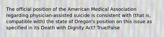 The official position of the American Medical Association regarding physician-assisted suicide is consistent with (that is, compatible with) the state of Oregon's position on this issue as specified in its Death with Dignity Act? True/False