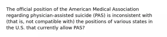 The official position of the American Medical Association regarding physician-assisted suicide (PAS) is inconsistent with (that is, not compatible with) the positions of various states in the U.S. that currently allow PAS?