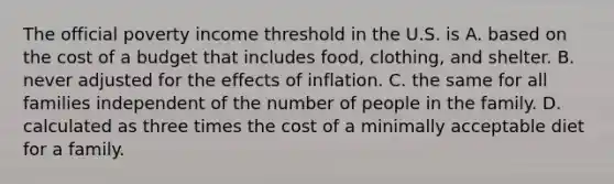 The official poverty income threshold in the U.S. is A. based on the cost of a budget that includes food, clothing, and shelter. B. never adjusted for the effects of inflation. C. the same for all families independent of the number of people in the family. D. calculated as three times the cost of a minimally acceptable diet for a family.