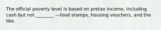 The official poverty level is based on pretax income, including cash but not ________ —food stamps, housing vouchers, and the like.