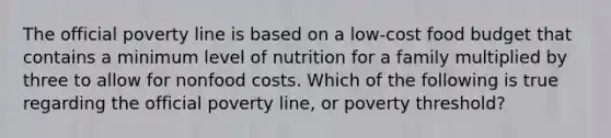 The official poverty line is based on a low-cost food budget that contains a minimum level of nutrition for a family multiplied by three to allow for nonfood costs. Which of the following is true regarding the official poverty line, or poverty threshold?