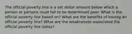 The official poverty line is a set dollar amount below which a person or persons must fall to be determined poor. What is the official poverty line based on? What are the benefits of having an official poverty line? What are the weaknesses associated the official poverty line today?