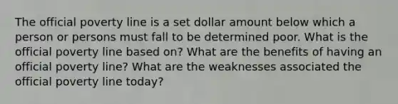 The official poverty line is a set dollar amount below which a person or persons must fall to be determined poor. What is the official poverty line based on? What are the benefits of having an official poverty line? What are the weaknesses associated the official poverty line today?