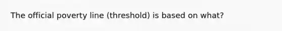 The official poverty line (threshold) is based on what?