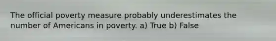 The official poverty measure probably underestimates the number of Americans in poverty. a) True b) False