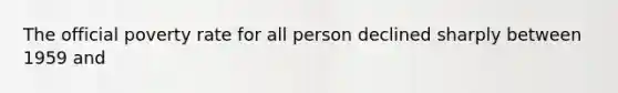 The official poverty rate for all person declined sharply between 1959 and