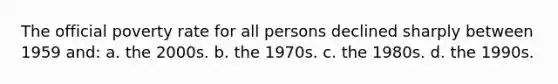 The official poverty rate for all persons declined sharply between 1959 and: a. the 2000s. b. the 1970s. c. the 1980s. d. the 1990s.