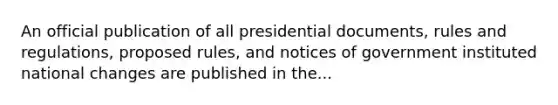 An official publication of all presidential documents, rules and regulations, proposed rules, and notices of government instituted national changes are published in the...