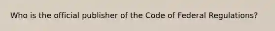 Who is the official publisher of the Code of Federal Regulations?