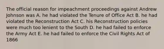 The official reason for impeachment proceedings against Andrew Johnson was A. he had violated the Tenure of Office Act B. he had violated the Reconstruction Act C. his Reconstruction policies were much too lenient to the South D. he had failed to enforce the Army Act E. he had failed to enforce the Civil Rights Act of 1866