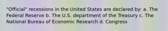 "Official" recessions in the United States are declared by: a. The Federal Reserve b. The U.S. department of the Treasury c. The National Bureau of Economic Research d. Congress