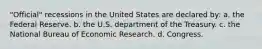 "Official" recessions in the United States are declared by: a. the Federal Reserve. b. the U.S. department of the Treasury. c. the National Bureau of Economic Research. d. Congress.