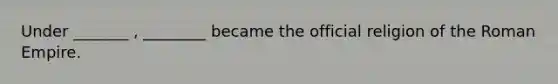 Under _______ , ________ became the official religion of the Roman Empire.
