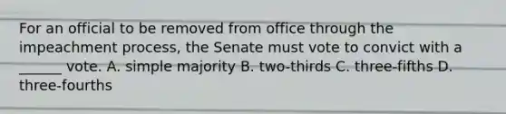 For an official to be removed from office through the impeachment process, the Senate must vote to convict with a ______ vote. A. simple majority B. two-thirds C. three-fifths D. three-fourths