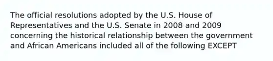 The official resolutions adopted by the U.S. House of Representatives and the U.S. Senate in 2008 and 2009 concerning the historical relationship between the government and African Americans included all of the following EXCEPT