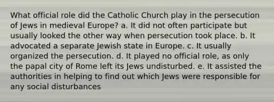 What official role did the Catholic Church play in the persecution of Jews in medieval Europe? a. It did not often participate but usually looked the other way when persecution took place. b. It advocated a separate Jewish state in Europe. c. It usually organized the persecution. d. It played no official role, as only the papal city of Rome left its Jews undisturbed. e. It assisted the authorities in helping to find out which Jews were responsible for any social disturbances