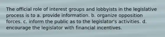 The official role of interest groups and lobbyists in the legislative process is to a. provide information. b. organize opposition forces. c. inform the public as to the legislator's activities. d. encourage the legislator with financial incentives.