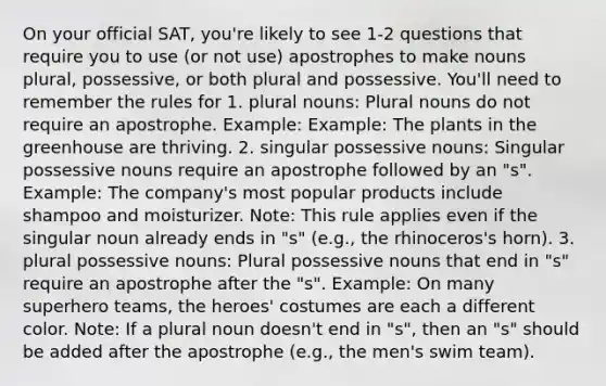 On your official SAT, you're likely to see 1-2 questions that require you to use (or not use) apostrophes to make nouns plural, possessive, or both plural and possessive. You'll need to remember the rules for 1. plural nouns: Plural nouns do not require an apostrophe. Example: Example: The plants in the greenhouse are thriving. 2. singular possessive nouns: Singular possessive nouns require an apostrophe followed by an "s". Example: The company's most popular products include shampoo and moisturizer. Note: This rule applies even if the singular noun already ends in "s" (e.g., the rhinoceros's horn). 3. plural possessive nouns: Plural possessive nouns that end in "s" require an apostrophe after the "s". Example: On many superhero teams, the heroes' costumes are each a different color. Note: If a plural noun doesn't end in "s", then an "s" should be added after the apostrophe (e.g., the men's swim team).